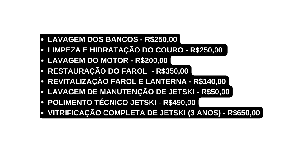 LAVAGEM DOS BANCOS R 250 00 LIMPEZA E HIDRATAÇÃO DO COURO R 250 00 LAVAGEM DO MOTOR R 200 00 RESTAURAÇÃO DO FAROLl R 350 00 REVITALIZAÇÃO FAROL E LANTERNA R 140 00 LAVAGEM DE MANUTENÇÃO DE JETSKI R 50 00 POLIMENTO TÉCNICO JETSKI R 490 00 VITRIFICAÇÃO COMPLETA DE JETSKI 3 ANOS R 650 00